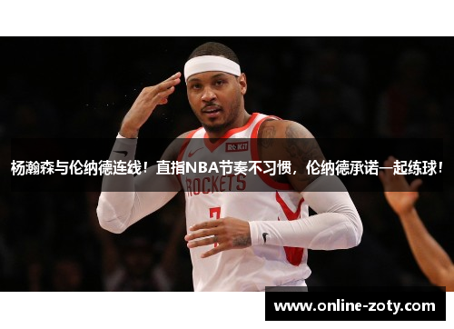 杨瀚森与伦纳德连线！直指NBA节奏不习惯，伦纳德承诺一起练球！